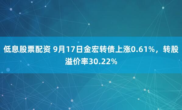 低息股票配资 9月17日金宏转债上涨0.61%，转股溢价率30.22%