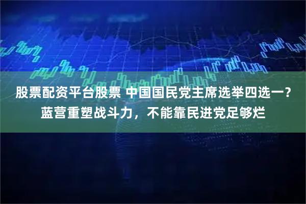 股票配资平台股票 中国国民党主席选举四选一？蓝营重塑战斗力，不能靠民进党足够烂
