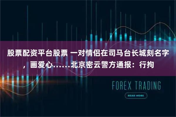 股票配资平台股票 一对情侣在司马台长城刻名字，画爱心……北京密云警方通报：行拘