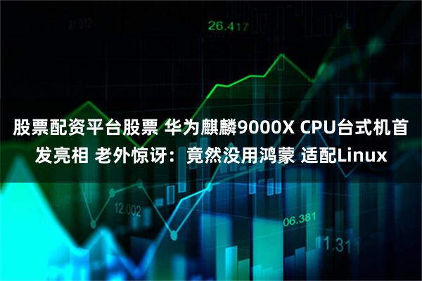 股票配资平台股票 华为麒麟9000X CPU台式机首发亮相 老外惊讶：竟然没用鸿蒙 适配Linux