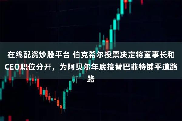 在线配资炒股平台 伯克希尔投票决定将董事长和CEO职位分开，为阿贝尔年底接替巴菲特铺平道路