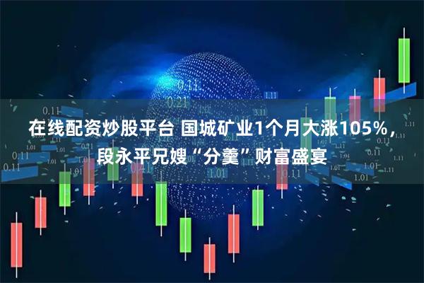 在线配资炒股平台 国城矿业1个月大涨105%，段永平兄嫂“分羹”财富盛宴