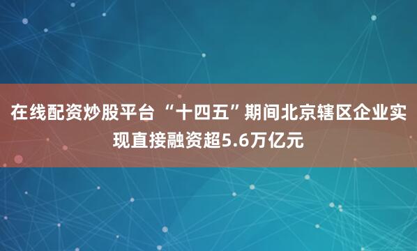 在线配资炒股平台 “十四五”期间北京辖区企业实现直接融资超5.6万亿元