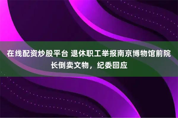 在线配资炒股平台 退休职工举报南京博物馆前院长倒卖文物，纪委回应