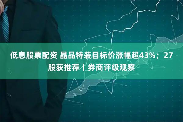 低息股票配资 晶品特装目标价涨幅超43%；27股获推荐丨券商评级观察
