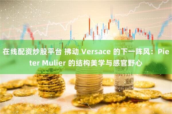 在线配资炒股平台 拂动 Versace 的下一阵风：Pieter Mulier 的结构美学与感官野心