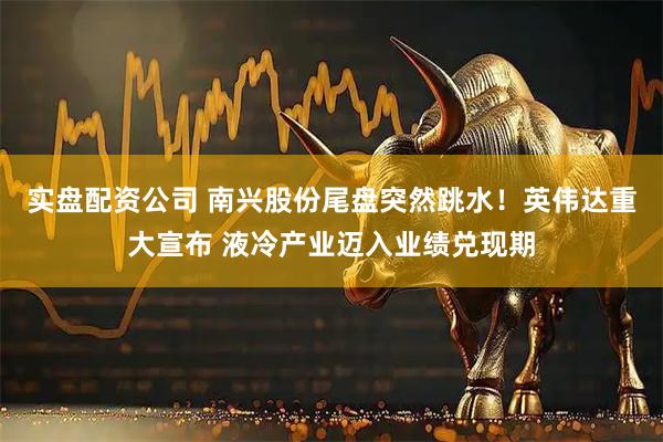 实盘配资公司 南兴股份尾盘突然跳水！英伟达重大宣布 液冷产业迈入业绩兑现期