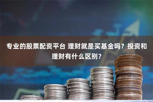 专业的股票配资平台 理财就是买基金吗？投资和理财有什么区别？
