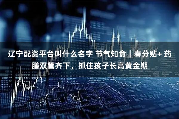 辽宁配资平台叫什么名字 节气知食｜春分贴+ 药膳双管齐下，抓住孩子长高黄金期