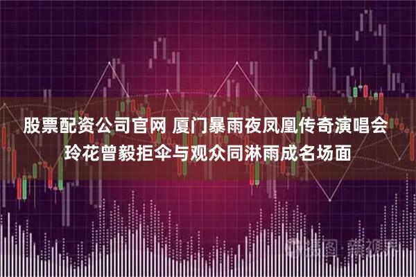 股票配资公司官网 厦门暴雨夜凤凰传奇演唱会 玲花曾毅拒伞与观众同淋雨成名场面