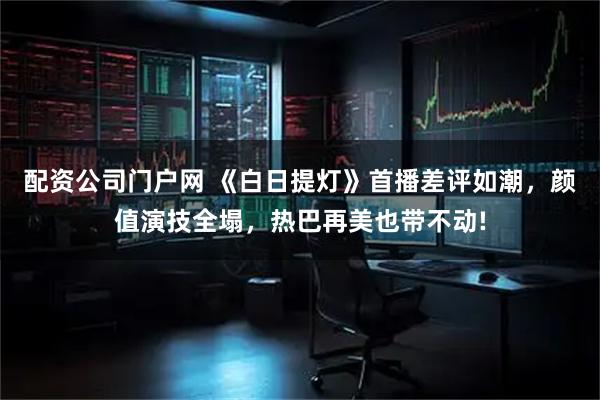 配资公司门户网 《白日提灯》首播差评如潮,颜值演技全塌,热巴再美也带不动!