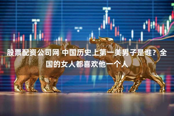 股票配资公司网 中国历史上第一美男子是谁？全国的女人都喜欢他一个人