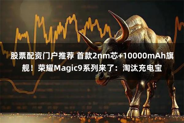 股票配资门户推荐 首款2nm芯+10000mAh旗舰！荣耀Magic9系列来了：淘汰充电宝