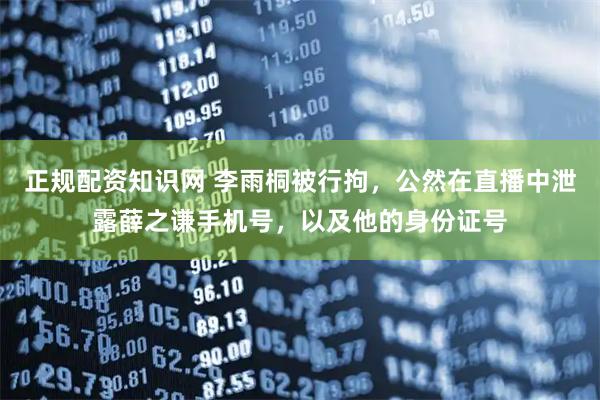 正规配资知识网 李雨桐被行拘，公然在直播中泄露薛之谦手机号，以及他的身份证号