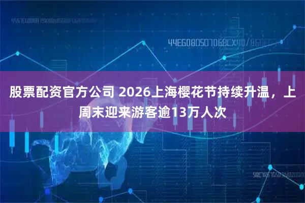 股票配资官方公司 2026上海樱花节持续升温，上周末迎来游客逾13万人次