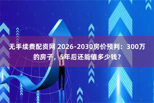 无手续费配资网 2026-2030房价预判：300万的房子，5年后还能值多少钱？