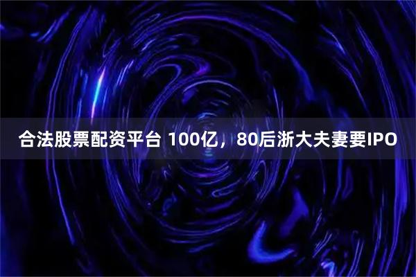 合法股票配资平台 100亿，80后浙大夫妻要IPO