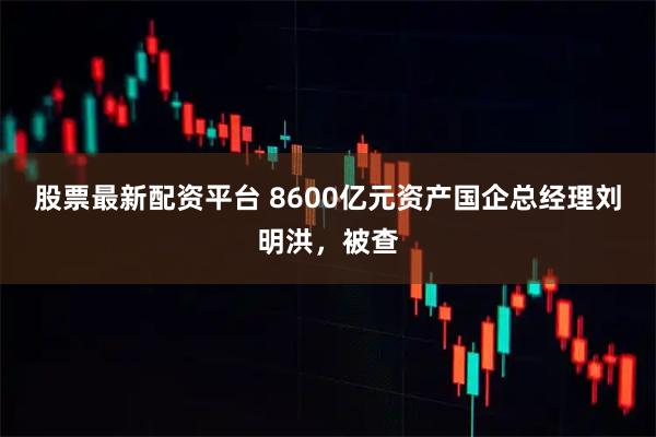 股票最新配资平台 8600亿元资产国企总经理刘明洪，被查