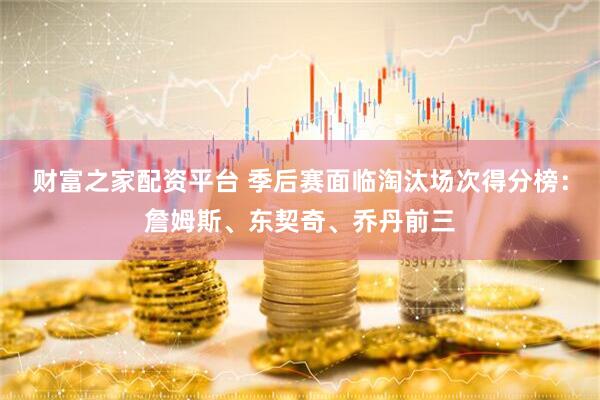 财富之家配资平台 季后赛面临淘汰场次得分榜：詹姆斯、东契奇、乔丹前三