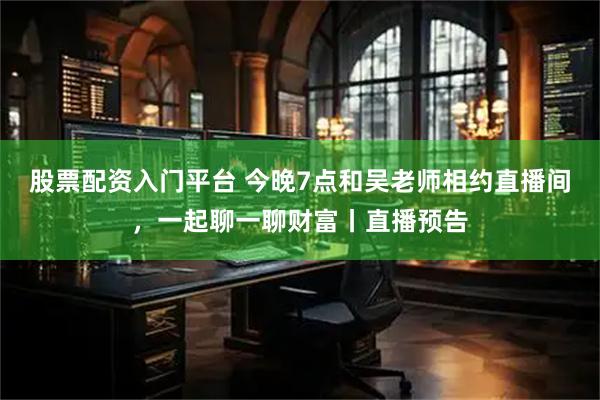 股票配资入门平台 今晚7点和吴老师相约直播间，一起聊一聊财富丨直播预告