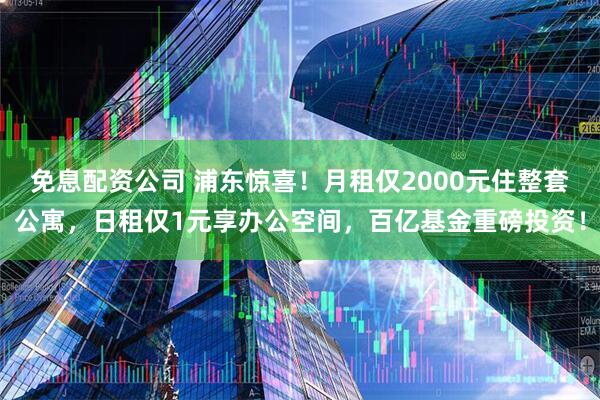 免息配资公司 浦东惊喜！月租仅2000元住整套公寓，日租仅1元享办公空间，百亿基金重磅投资！